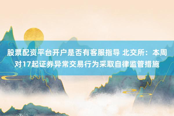 股票配资平台开户是否有客服指导 北交所：本周对17起证券异常交易行为采取自律监管措施