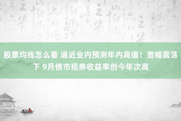 股票均线怎么看 逼近业内预测年内高值!宽幅震荡下 9月债市现券收益率创今年次高