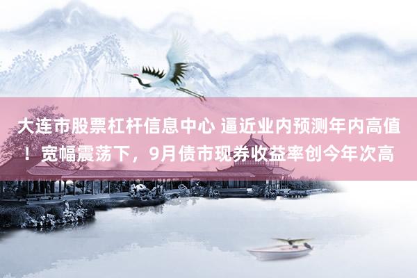 大连市股票杠杆信息中心 逼近业内预测年内高值!宽幅震荡下,9月债市现券收益率创今年次高