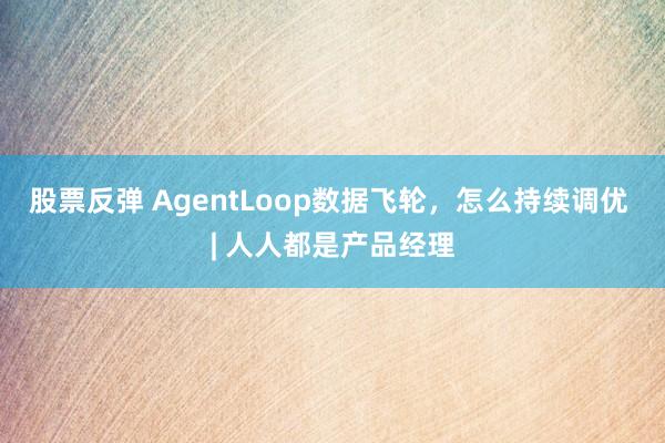 股票反弹 AgentLoop数据飞轮，怎么持续调优 | 人人都是产品经理
