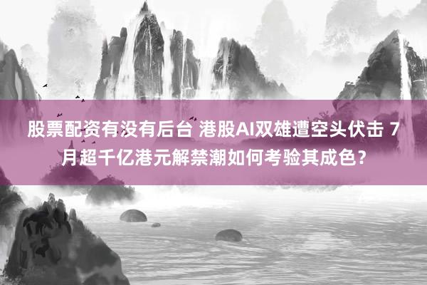 股票配资有没有后台 港股AI双雄遭空头伏击 7月超千亿港元解禁潮如何考验其成色？