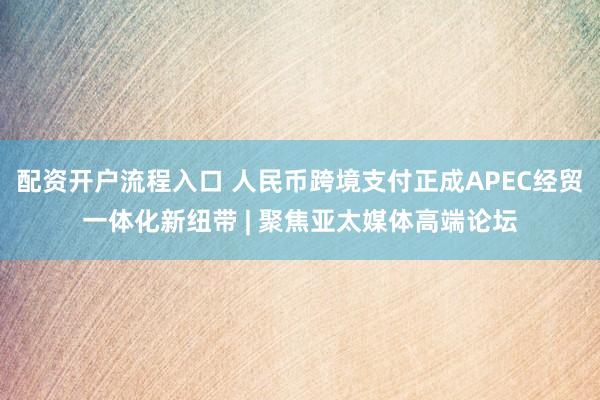 配资开户流程入口 人民币跨境支付正成APEC经贸一体化新纽带 | 聚焦亚太媒体高端论坛