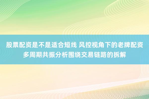 股票配资是不是适合短线 风控视角下的老牌配资多周期共振分析围绕交易链路的拆解