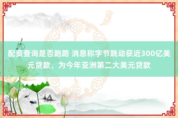 配资查询是否跑路 消息称字节跳动获近300亿美元贷款，为今年亚洲第二大美元贷款