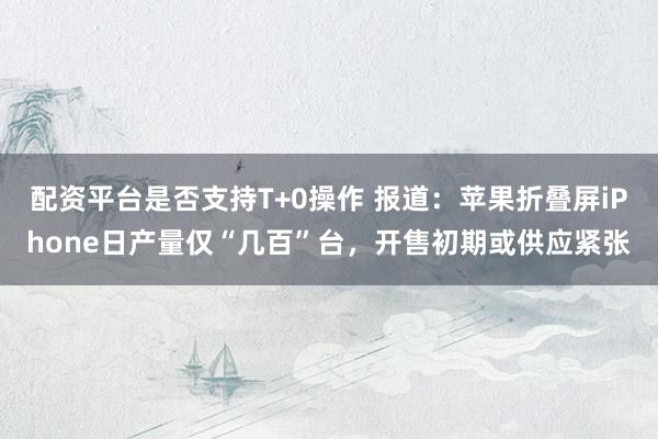 配资平台是否支持T+0操作 报道：苹果折叠屏iPhone日产量仅“几百”台，开售初期或供应紧张