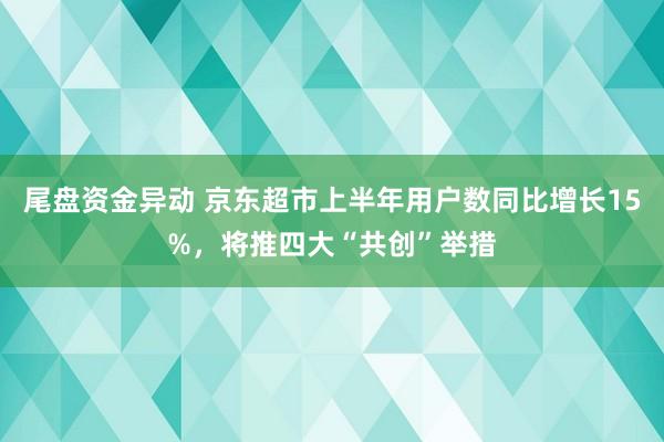 尾盘资金异动 京东超市上半年用户数同比增长15%，将推四大“共创”举措