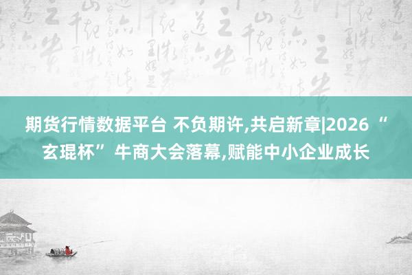 期货行情数据平台 不负期许,共启新章|2026 “玄琨杯” 牛商大会落幕,赋能中小企业成长