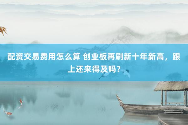配资交易费用怎么算 创业板再刷新十年新高，跟上还来得及吗？
