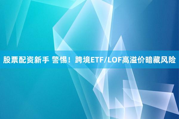 股票配资新手 警惕!跨境ETF/LOF高溢价暗藏风险