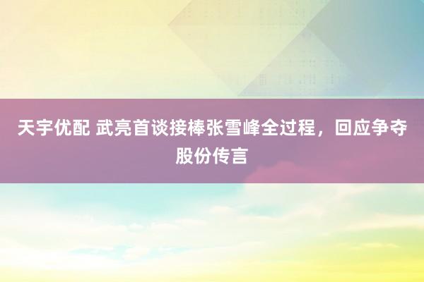 天宇优配 武亮首谈接棒张雪峰全过程，回应争夺股份传言