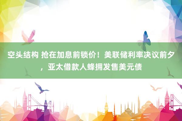 空头结构 抢在加息前锁价！美联储利率决议前夕，亚太借款人蜂拥发售美元债
