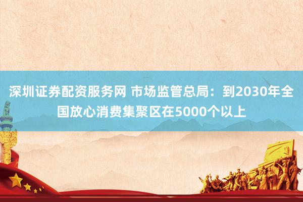 深圳证券配资服务网 市场监管总局：到2030年全国放心消费集聚区在5000个以上