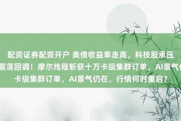 配资证券配资开户 美债收益率走高，科技股承压，科创芯片设计指数震荡回调！摩尔线程斩获十万卡级集群订单，AI景气仍在，行情何时重启？