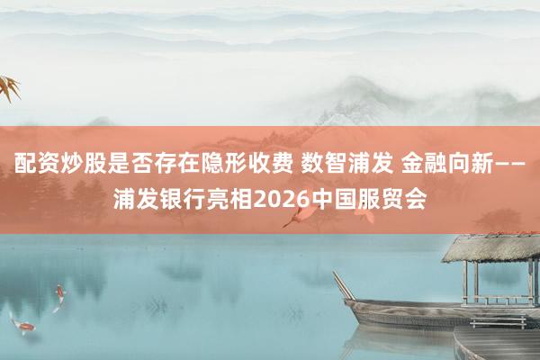 配资炒股是否存在隐形收费 数智浦发 金融向新——浦发银行亮相2026中国服贸会