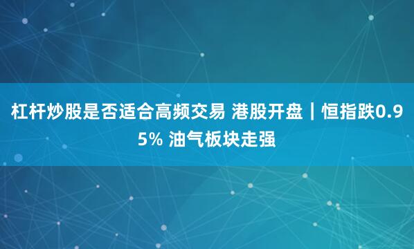 杠杆炒股是否适合高频交易 港股开盘｜恒指跌0.95% 油气板块走强