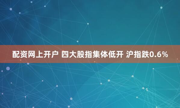 配资网上开户 四大股指集体低开 沪指跌0.6%