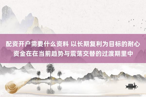 配资开户需要什么资料 以长期复利为目标的耐心资金在在当前趋势与震荡交替的过渡期里中