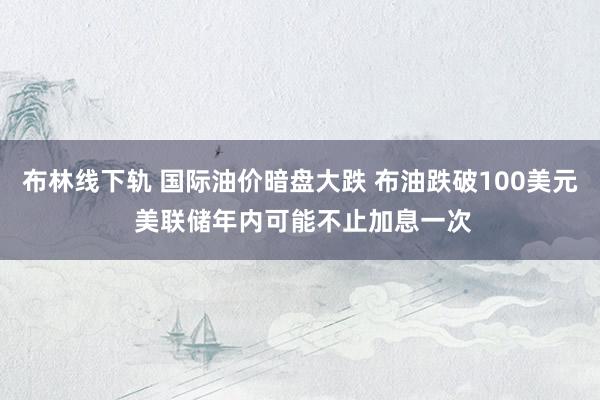 布林线下轨 国际油价暗盘大跌 布油跌破100美元 美联储年内可能不止加息一次