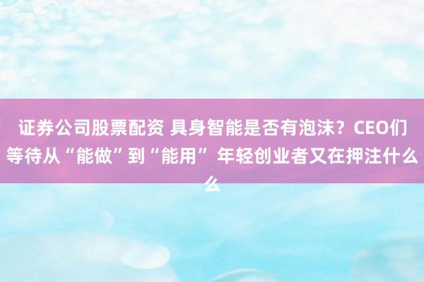 证券公司股票配资 具身智能是否有泡沫？CEO们等待从“能做”到“能用” 年轻创业者又在押注什么