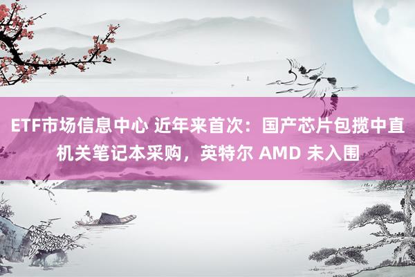 ETF市场信息中心 近年来首次：国产芯片包揽中直机关笔记本采购，英特尔 AMD 未入围