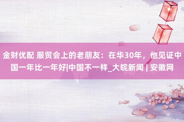 金财优配 服贸会上的老朋友：在华30年，他见证中国一年比一年好|中国不一样_大皖新闻 | 安徽网