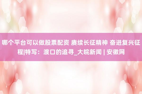 哪个平台可以做股票配资 赓续长征精神 奋进复兴征程|特写：渡口的追寻_大皖新闻 | 安徽网