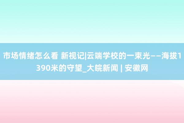 市场情绪怎么看 新视记|云端学校的一束光——海拔1390米的守望_大皖新闻 | 安徽网