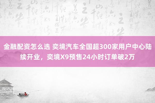 金融配资怎么选 奕境汽车全国超300家用户中心陆续开业，奕境X9预售24小时订单破2万
