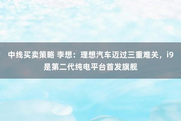 中线买卖策略 李想：理想汽车迈过三重难关，i9是第二代纯电平台首发旗舰