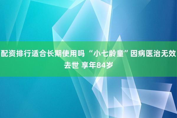 配资排行适合长期使用吗 “小七龄童”因病医治无效去世 享年84岁