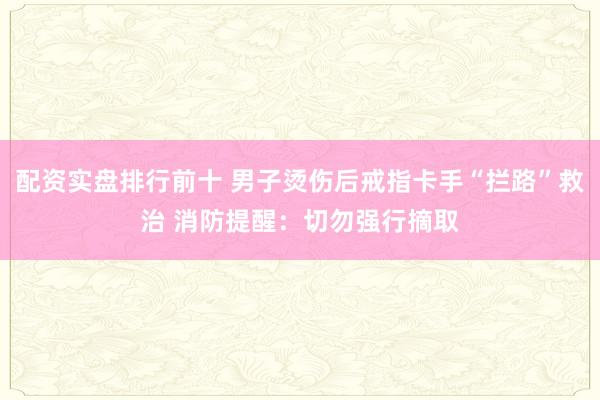 配资实盘排行前十 男子烫伤后戒指卡手“拦路”救治 消防提醒：切勿强行摘取