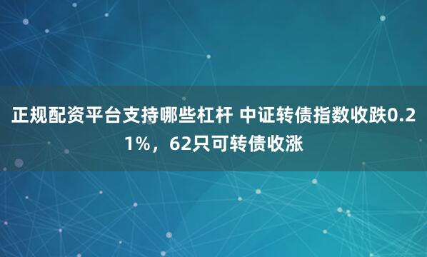 正规配资平台支持哪些杠杆 中证转债指数收跌0.21%，62只可转债收涨