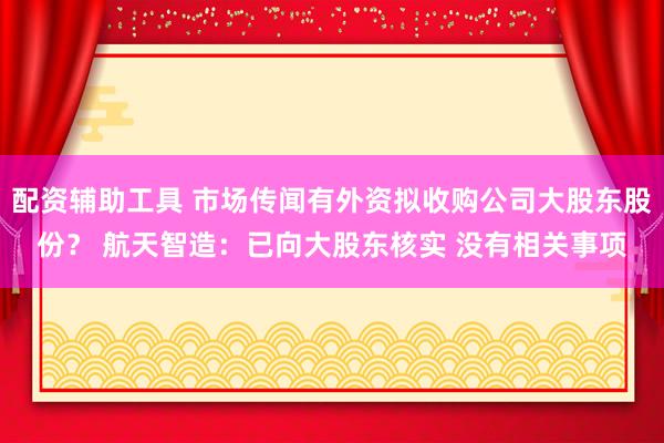 配资辅助工具 市场传闻有外资拟收购公司大股东股份？ 航天智造：已向大股东核实 没有相关事项