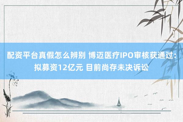 配资平台真假怎么辨别 博迈医疗IPO审核获通过：拟募资12亿元 目前尚存未决诉讼