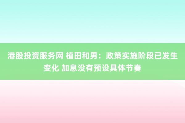 港股投资服务网 植田和男：政策实施阶段已发生变化 加息没有预设具体节奏